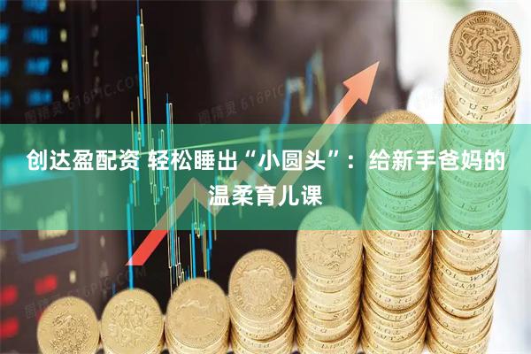 创达盈配资 轻松睡出“小圆头”：给新手爸妈的温柔育儿课